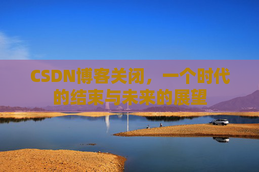 CSDN博客关闭,一个时代的结束与未来的展望